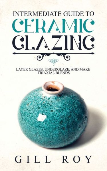 Cover for Gill Roy · Intermediate Guide to Ceramic Glazing: Layer Glazes, Underglaze, and Make Triaxial Blends (Paperback Book) (2019)