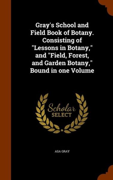 Cover for Asa Gray · Gray's School and Field Book of Botany. Consisting of Lessons in Botany, and Field, Forest, and Garden Botany, Bound in One Volume (Hardcover Book) (2015)