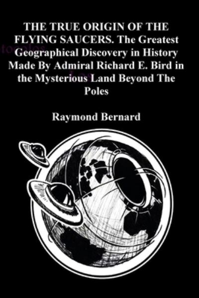 Cover for Raymond Bernard · TRUE ORIGIN of the FLYING SAUCERS. the Greatest Geographical Discovery in History Made by Admiral Richard E. Bird in the Mysterious Land Beyond the Poles (Book) (2020)