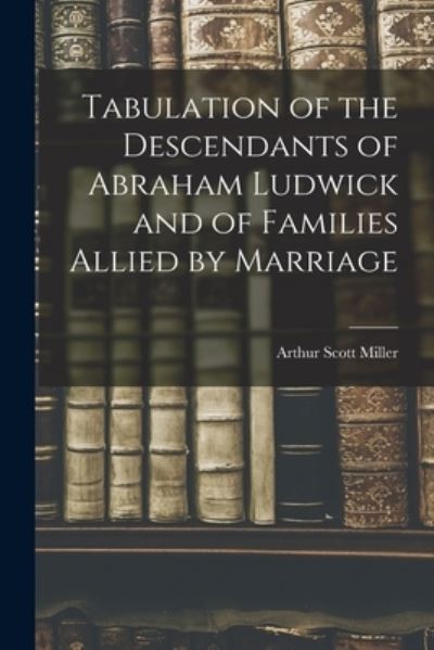 Cover for Arthur Scott 1866- Miller · Tabulation of the Descendants of Abraham Ludwick and of Families Allied by Marriage (Paperback Book) (2021)