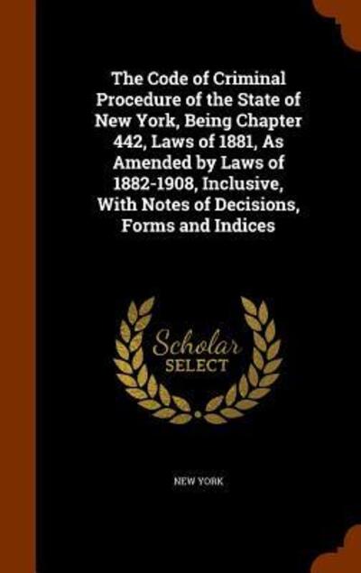 Cover for New York · The Code of Criminal Procedure of the State of New York, Being Chapter 442, Laws of 1881, as Amended by Laws of 1882-1908, Inclusive, with Notes of Decisions, Forms and Indices (Hardcover bog) (2015)