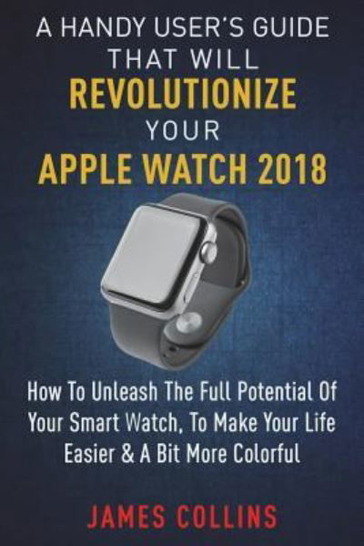 Cover for James Collins · A Handy User's Guide That Will Revolutionize Your Apple Watch 2018 (Paperback Book) (2018)