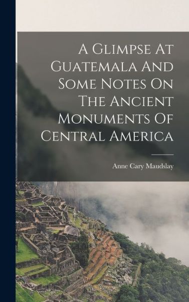 Cover for Maudslay Anne Cary · Glimpse at Guatemala and Some Notes on the Ancient Monuments of Central America (Book) (2022)