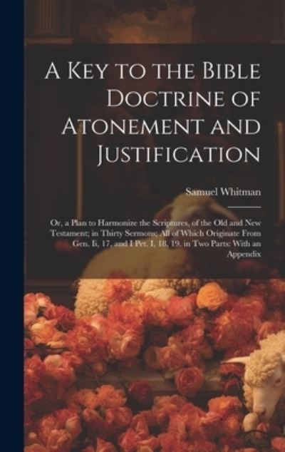 Cover for Samuel Whitman · Key to the Bible Doctrine of Atonement and Justification : Or, a Plan to Harmonize the Scriptures, of the Old and New Testament; in Thirty Sermons; All of Which Originate from Gen. Ii, 17, and I Pet. I, 18, 19. in Two Parts (Book) (2023)