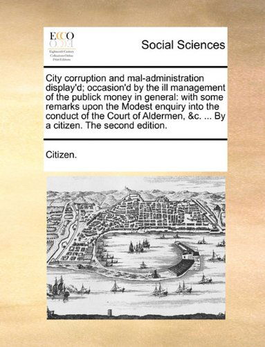 Cover for Citizen. · City Corruption and Mal-administration Display'd; Occasion'd by the Ill Management of the Publick Money in General: with Some Remarks Upon the Modest ... &amp;c. ... by a Citizen. the Second Edition. (Pocketbok) (2010)