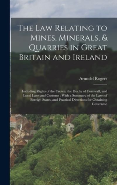 Cover for Arundel Rogers · The law Relating to Mines, Minerals, &amp; Quarries in Great Britain and Ireland: Including Rights of the Crown, the Duchy of Cornwall, and Local Laws and Customs: With a Summary of the Laws of Foreign States, and Practical Directions for Obtaining Governme (Hardcover Book) (2022)