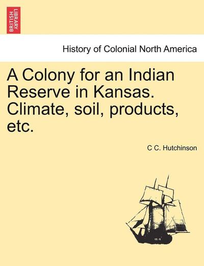 Cover for C C Hutchinson · A Colony for an Indian Reserve in Kansas. Climate, Soil, Products, Etc. (Paperback Book) (2011)