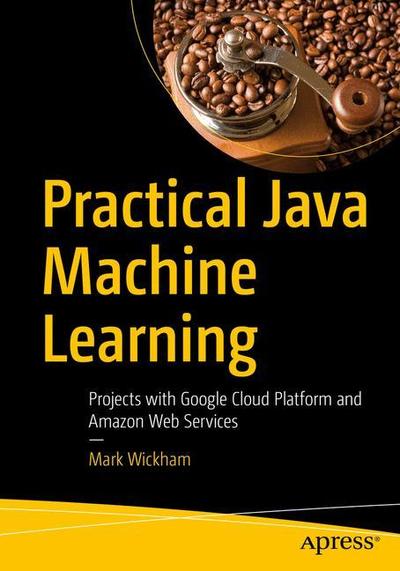Cover for Mark Wickham · Practical Java Machine Learning: Projects with Google Cloud Platform and Amazon Web Services (Paperback Book) [1st edition] (2018)