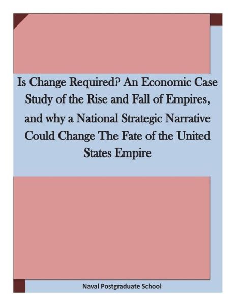 Cover for Naval Postgraduate School · Is Change Required? an Economic Case Study of the Rise and Fall of Empires, and Why a National Strategic Narrative Could Change the Fate of the United (Paperback Bog) (2015)