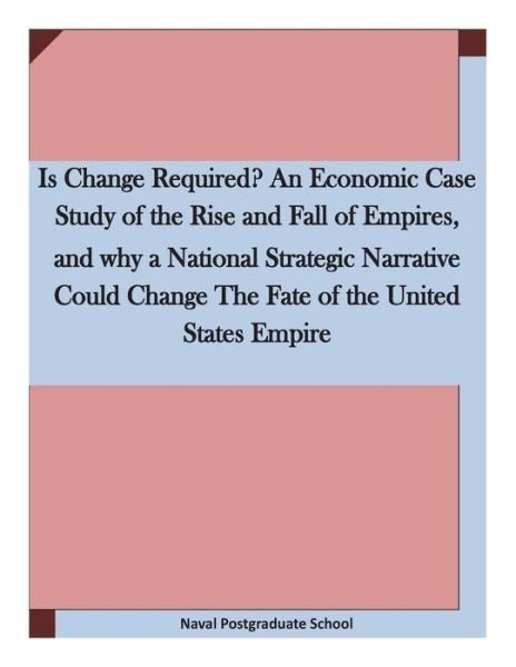 Cover for Naval Postgraduate School · Is Change Required? an Economic Case Study of the Rise and Fall of Empires, and Why a National Strategic Narrative Could Change the Fate of the United (Paperback Book) (2015)