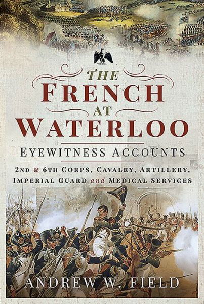 The French at Waterloo: Eyewitness Accounts: 2nd and 6th Corps, Cavalry, Artillery, Foot Guard and Medical Services - Andrew W Field - Książki - Pen & Sword Books Ltd - 9781526768506 - 27 października 2020