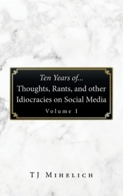 Ten Years of... Thoughts, Rants, and Other Idiocracies on Social Media Volume I - T. J. Mihelich - Books - iUniverse, Incorporated - 9781663247506 - December 29, 2022