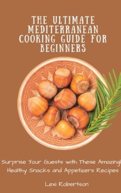 Cover for Lexi Robertson · The Ultimate Mediterranean Cooking Guide for Beginners: Surprise Your Guests with These Amazingly Healthy Snacks and Appetizers Recipes (Hardcover Book) (2021)
