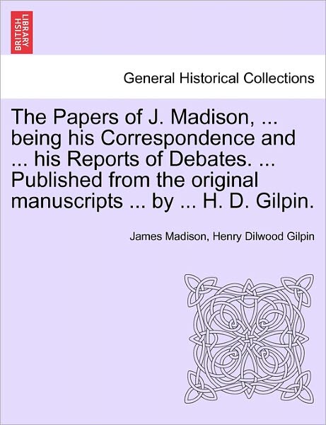 Cover for James Madison · The Papers of J. Madison, ... Being His Correspondence and ... His Reports of Debates. ... Published from the Original Manuscripts ... by ... H. D. Gilpin. Volume I (Paperback Book) (2011)