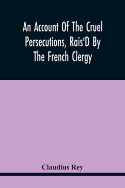 Cover for Claudius Rey · An Account Of The Cruel Persecutions, Rais'D By The French Clergy, Since Their Taking Sanctuary Here, Against Several Worthy Ministers, Gentlemen, Gentlewomen, And Tradesmen Dissenting From Their Calvinistical Scheme (Paperback Book) (2021)