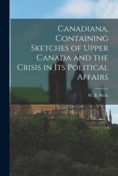 Cover for W B (William Benjamin) 1809 Wells · Canadiana, Containing Sketches of Upper Canada and the Crisis in Its Political Affairs [microform] (Paperback Book) (2021)