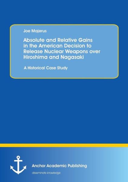 Absolute and Relative Gains in the American Decision to Release Nuclear Weapons over Hiroshima and Nagasaki: a Historical Case Study - Joe Majerus - Books - Anchor Academic Publishing - 9783954893508 - January 28, 2015