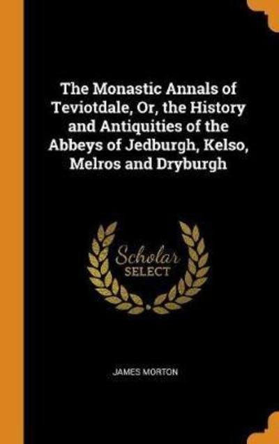 Cover for James Morton · The Monastic Annals of Teviotdale, Or, the History and Antiquities of the Abbeys of Jedburgh, Kelso, Melros and Dryburgh (Hardcover Book) (2018)