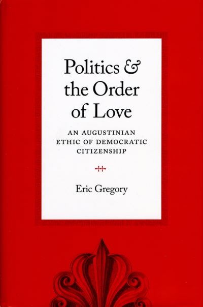 Cover for Eric Gregory · Politics and the Order of Love: An Augustinian Ethic of Democratic Citizenship (Hardcover Book) (2008)