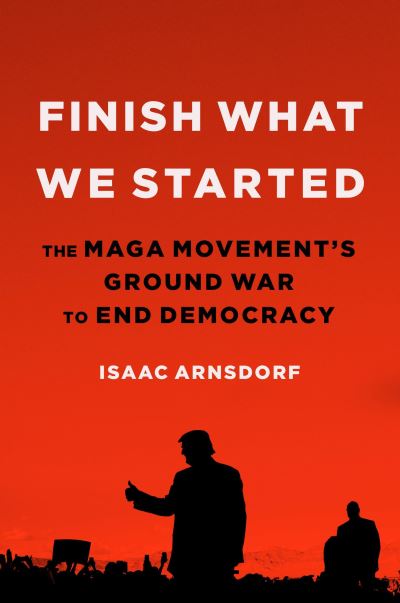 Cover for Isaac Arnsdorf · Finish What We Started : The MAGA Movement's Ground War to End Democracy (Hardcover Book) (2024)