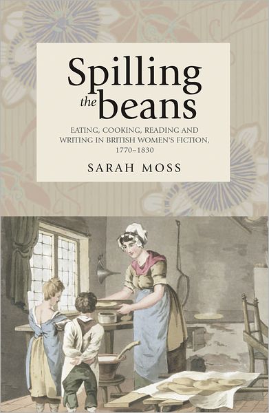 Spilling the Beans: Eating, Cooking, Reading and Writing in British Women's Fiction, 1770–1830 - Sarah Moss - Books - Manchester University Press - 9780719076510 - November 10, 2009