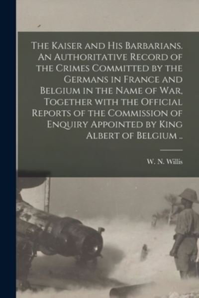 Cover for W N (William Nicholas) Willis · The Kaiser and His Barbarians. An Authoritative Record of the Crimes Committed by the Germans in France and Belgium in the Name of War, Together With the Official Reports of the Commission of Enquiry Appointed by King Albert of Belgium .. (Paperback Book) (2021)