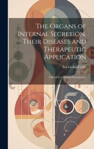 Cover for Ivo Geikie Cobb · Organs of Internal Secretion, Their Diseases and Therapeutic Application; a Book for General Practitioners (Book) (2023)