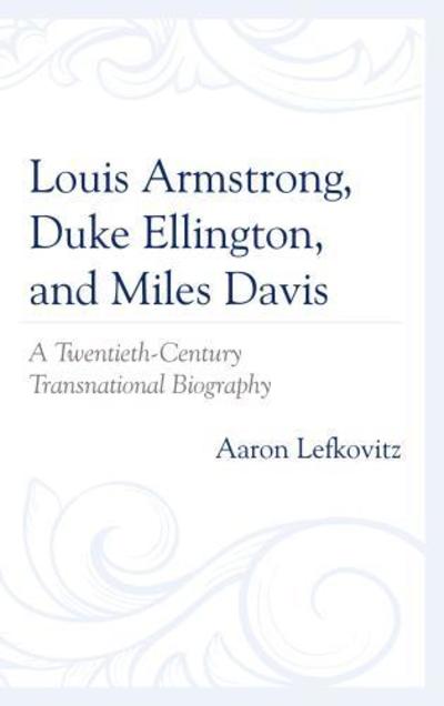 Cover for Aaron Lefkovitz · Louis Armstrong, Duke Ellington, and Miles Davis: A Twentieth-Century Transnational Biography (Hardcover Book) (2018)
