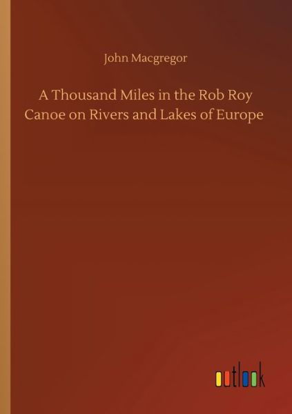 A Thousand Miles in the Rob Roy Canoe on Rivers and Lakes of Europe - John MacGregor - Książki - Outlook Verlag - 9783752416510 - 5 sierpnia 2020