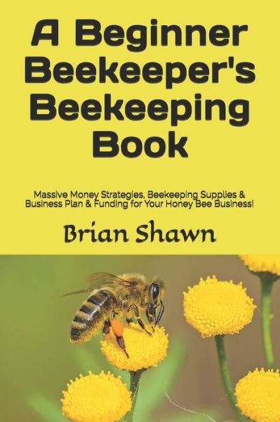 Cover for Brian Shawn · A Beginner Beekeeper's Beekeeping Book: Massive Money Strategies, Beekeeping Supplies &amp; Business Plan &amp; Funding for Your Honey Bee Business! (Paperback Book) (2021)