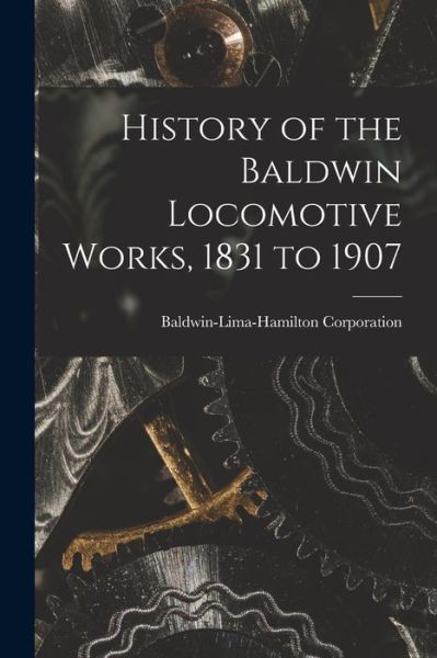 Cover for Baldwin-Lima-Hamilton Corporation · History of the Baldwin Locomotive Works, 1831 To 1907 (Book) (2022)