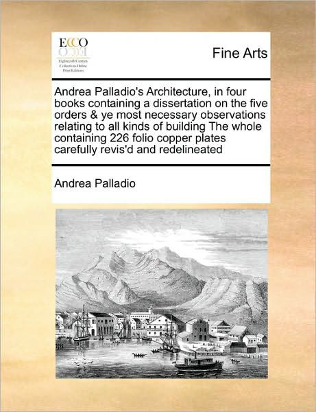 Andrea Palladio's Architecture, in Four Books Containing a Dissertation on the Five Orders & Ye Most Necessary Observations Relating to All Kinds of B - Andrea Palladio - Books - Gale Ecco, Print Editions - 9781171408512 - August 6, 2010