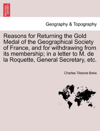Cover for Charles Tilstone Beke · Reasons for Returning the Gold Medal of the Geographical Society of France, and for Withdrawing from Its Membership; in a Letter to M. De La Roquette, General Secretary, Etc. (Paperback Book) (2011)