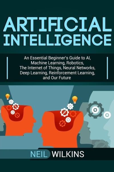 Cover for Neil Wilkins · Artificial Intelligence: An Essential Beginner's Guide to AI, Machine Learning, Robotics, The Internet of Things, Neural Networks, Deep Learning, Reinforcement Learning, and Our Future (Paperback Book) (2019)