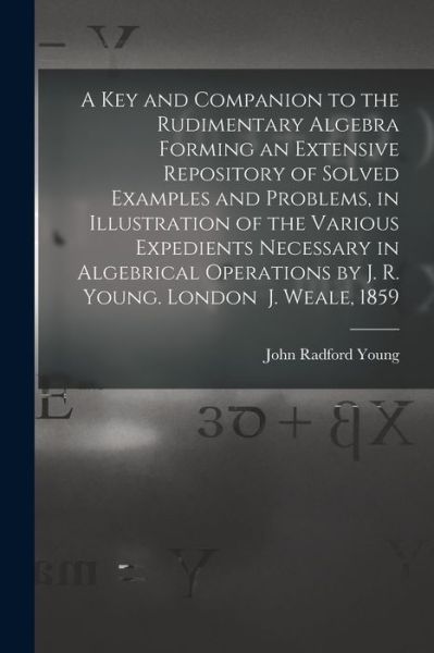 A Key and Companion to the Rudimentary Algebra Forming an Extensive Repository of Solved Examples and Problems, in Illustration of the Various Expedients Necessary in Algebrical Operations by J. R. Young. London J. Weale, 1859 - John Radford Young - Books - Legare Street Press - 9781013304514 - September 9, 2021