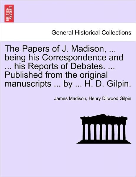 Cover for James Madison · The Papers of J. Madison, ... Being His Correspondence and ... His Reports of Debates. ... Published from the Original Manuscripts ... by ... H. D. Gilpin (Taschenbuch) (2011)