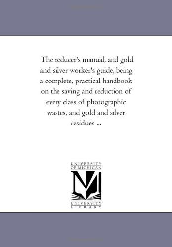 Cover for Michigan Historical Reprint Series · The Reducer's Manual, and Gold and Silver Worker's Guide, Being a Complete, Practical Handbook on the Saving and Reduction of Every Class of Photographic Wastes, and Gold and Silver Residues ... (Paperback Book) (2006)