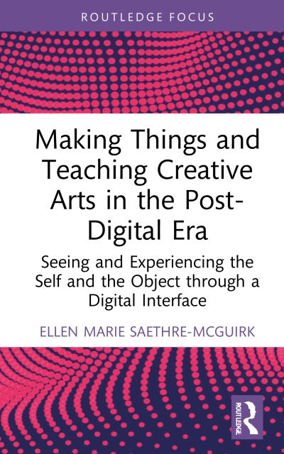 Cover for Saethre-McGuirk, Ellen Marie (Nord University, Norway) · Making Things and Teaching the Creative Arts in the Post-Digital Era: Seeing and Experiencing the Self and the Object through a Digital Interface (Hardcover Book) (2022)