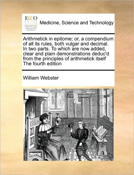 Arithmetick in Epitome: Or, a Compendium of All Its Rules, Both Vulgar and Decimal. in Two Parts. to Which Are Now Added, Clear and Plain ... of Arithmetick Itself the Fourth Edition - William Webster - Books - Gale ECCO, Print Editions - 9781171046516 - June 16, 2010