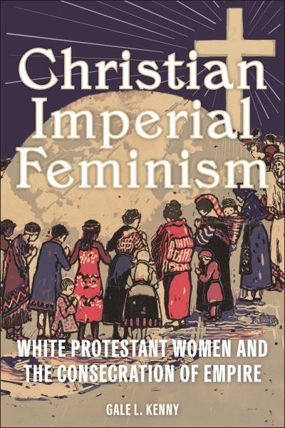 Cover for Gale L. Kenny · Christian Imperial Feminism: White Protestant Women and the Consecration of Empire - North American Religions (Hardcover Book) (2024)