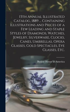 Cover for Busiest House in America · 13th Annual Illustrated Catalog, 1889 ... Containing Illustrations and Prices of a Few Leading and Staple Styles of Diamonds, Watches, Jewelry, Silverware, Clocks, Canes, Umbrellas, Opera Glasses, Gold Spectacles, Eye Glasses, Etc. (Hardcover Book) (2021)