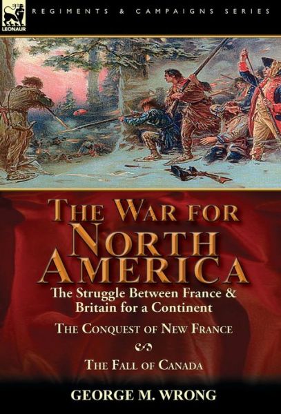 Cover for George M Wrong · The War for North America: The Struggle between France &amp; Britain for a Continent, The Conquest of New France and The Fall of Canada (Hardcover Book) (2016)