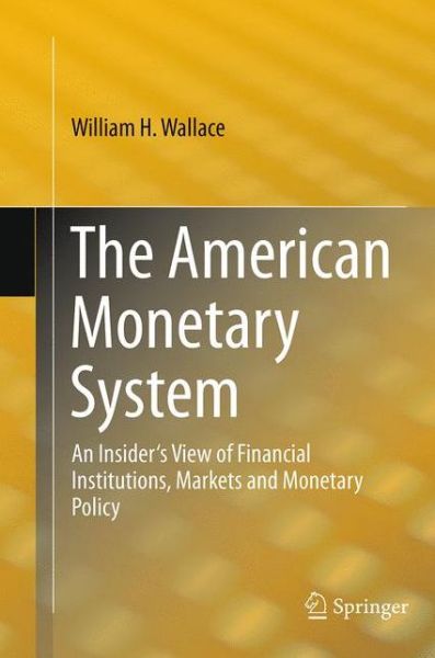 Cover for William H. Wallace · The American Monetary System: An Insider's View of Financial Institutions, Markets and Monetary Policy (Pocketbok) [Softcover reprint of the original 1st ed. 2013 edition] (2016)