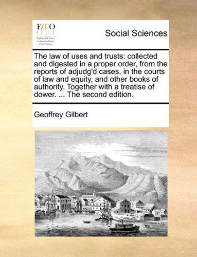 Cover for Geoffrey Gilbert · The Law of Uses and Trusts: Collected and Digested in a Proper Order, from the Reports of Adjudg'd Cases, in the Courts of Law and Equity, and Other ... a Treatise of Dower. ... the Second Edition. (Pocketbok) (2010)