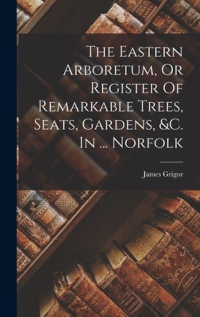 Cover for James Grigor · Eastern Arboretum, or Register of Remarkable Trees, Seats, Gardens, &amp;C. in ... Norfolk (Book) (2022)