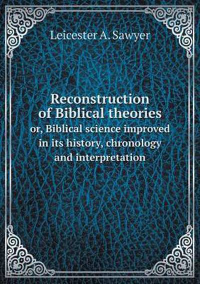 Cover for Leicester a Sawyer · Reconstruction of Biblical Theories Or, Biblical Science Improved in Its History, Chronology and Interpretation (Paperback Book) (2015)