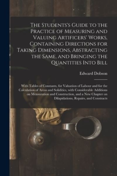 Cover for Edward 1816-1908 Dobson · The Students's Guide to the Practice of Measuring and Valuing Artificers' Works, Containing Directions for Taking Dimensions, Abstracting the Same, and Bringing the Quantities Into Bill: With Tables of Constants, for Valuation of Labour and for The... (Paperback Book) (2021)