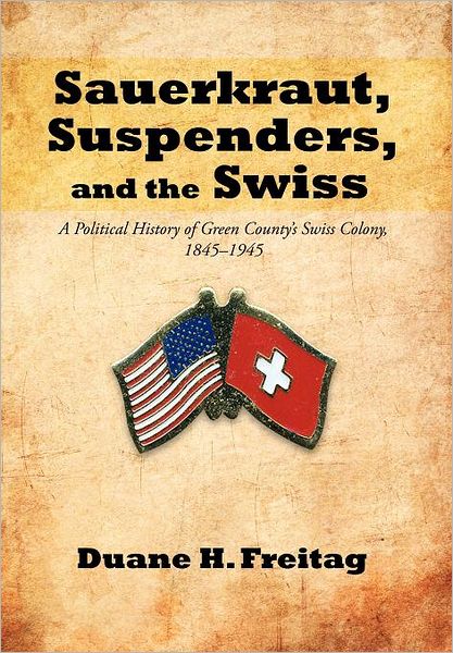 Cover for Duane H. Freitag · Sauerkraut, Suspenders, and the Swiss: a Political History of Green County's Swiss Colony, 1845-1945 (Hardcover Book) (2012)