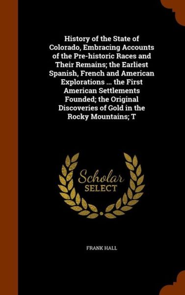 Cover for Frank Hall · History of the State of Colorado, Embracing Accounts of the Pre-Historic Races and Their Remains; The Earliest Spanish, French and American Explorations ... the First American Settlements Founded; The Original Discoveries of Gold in the Rocky Mountains; T (Gebundenes Buch) (2015)