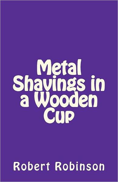Metal Shavings in a Wooden Cup - Robert Robinson - Bøker - CreateSpace Independent Publishing Platf - 9781453807521 - 2. april 2012